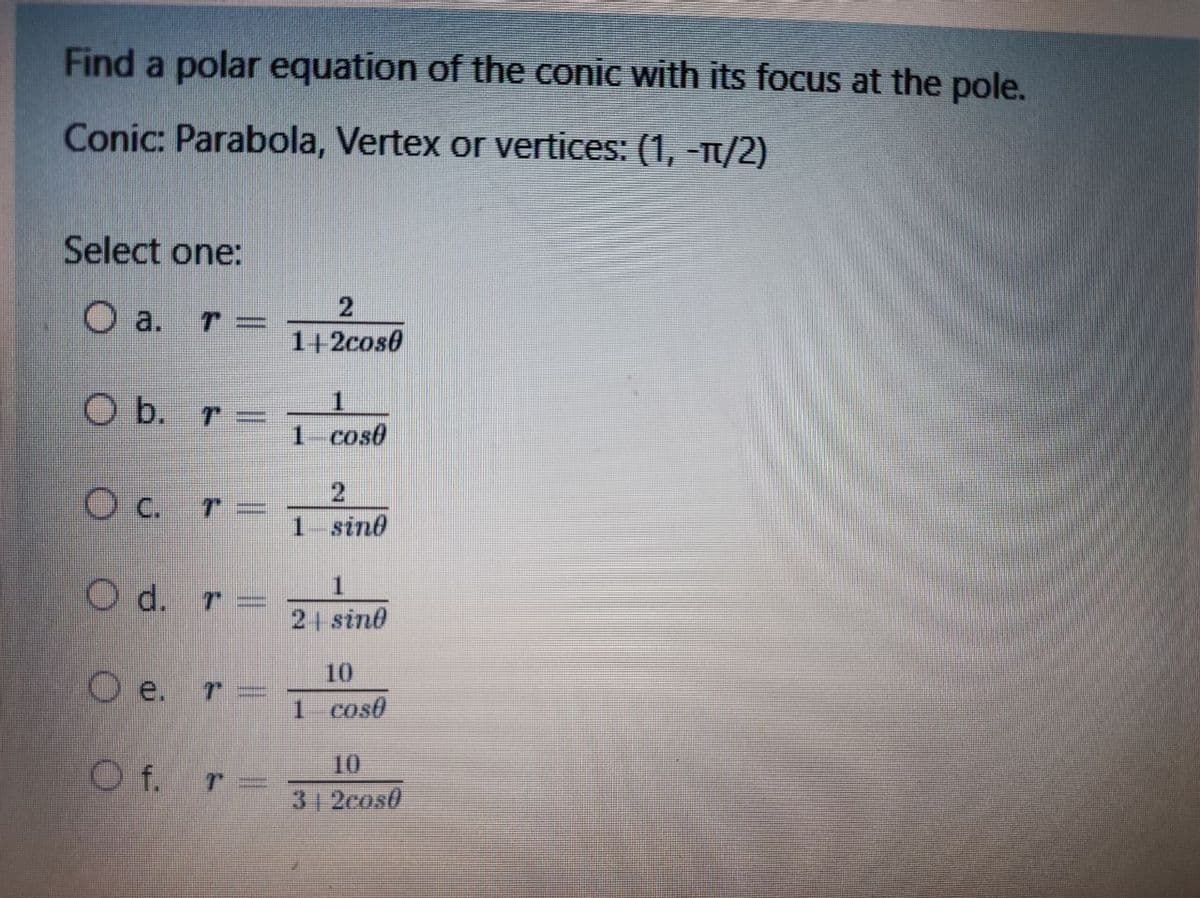 Find a polar equation of the conic with its focus at the pole.
Conic: Parabola, Vertex or vertices: (1, -T1/2)
Select one:
O a. r=
1+2cos0
O b. r =
1 cos0
O C.
1- sind
O d. r =
2 sind
10
O e.
1 cos0
10
O f. r
31 2cos0
