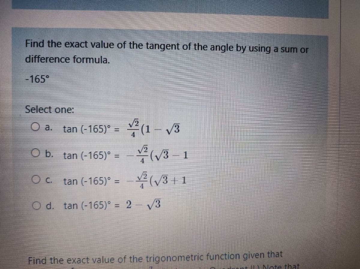Find the exact value of the tangent of the angle by using a sum or
difference formula.
-165°
Select one:
O a. tan (-165)° = v² (1 – /3
O b. tan (-165) =
– (/3 – 1
O c.
tan (-165)° = - V(/3 + 1
O d. tan (-165)° = 2- V3
%3D
Find the exact value of the trigonometric function given that
+ Note that
