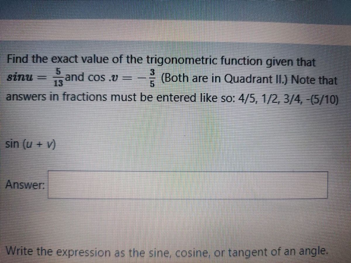 Find the exact value of the trigonometric function given that
sinu and cos .v = -
13
(Both are in Quadrant II.) Note that
answers in fractions must be entered like so: 4/5, 1/2, 3/4,-(5/10)
sin (u + v)
Answer:
Write the expression as the sine, cosine, or tangent of an angle.
