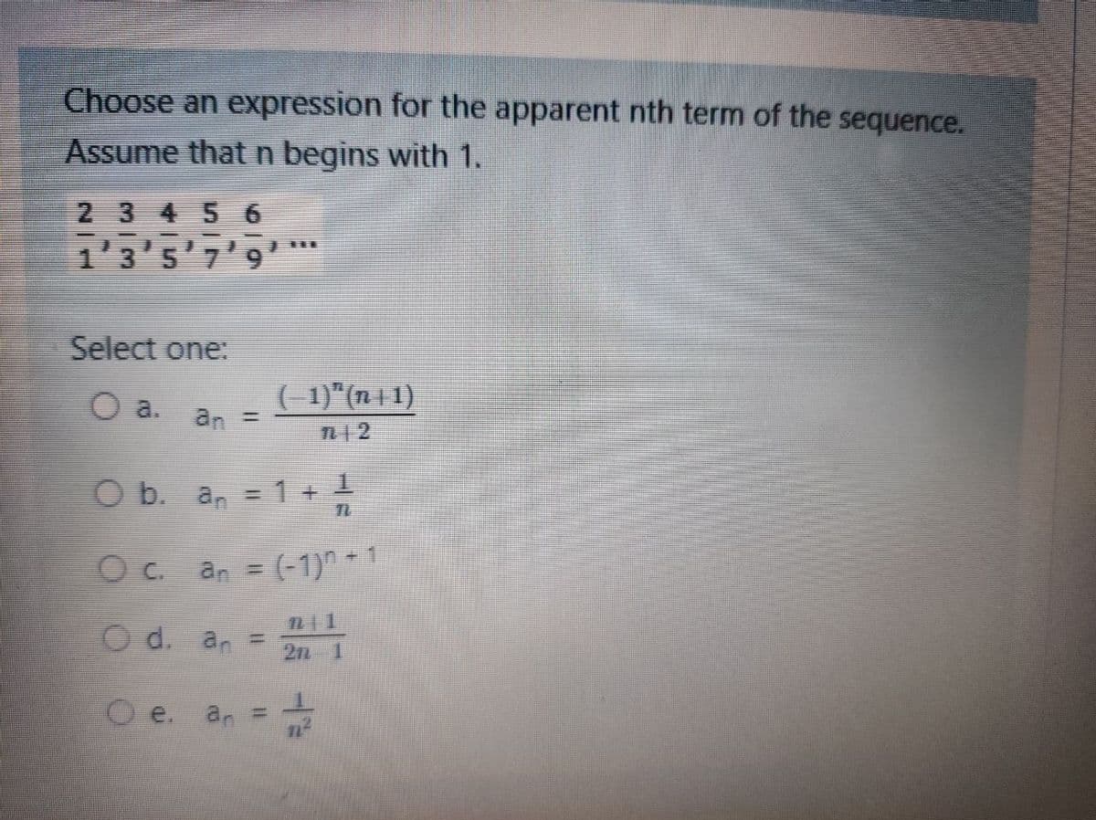 Choose an expression for the apparent nth term of the sequence.
Assume that n begins with 1.
2 3 4 5 6
1'3'5'7'9'**
Select one:
( -1)"(7n | 1)
O a.
an
%3D
n12
O b. a, =1+ 1
Oc. an = (-1)^ * 1
O d. an =
2n 1
e.
Oe. an =
