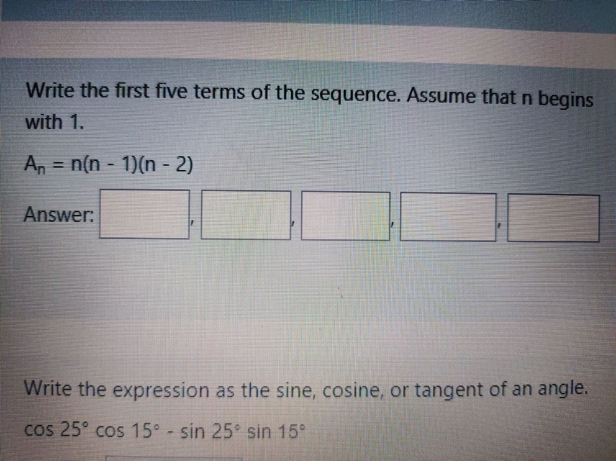 Write the first five terms of the sequence. Assume that n begins
with 1.
A, n(n- 1)(n - 2)
Answer.
Write the expression as the sine, cosine, or tangent of an angle.
Cos 25 cos 15° - sin 25* sin 15*
