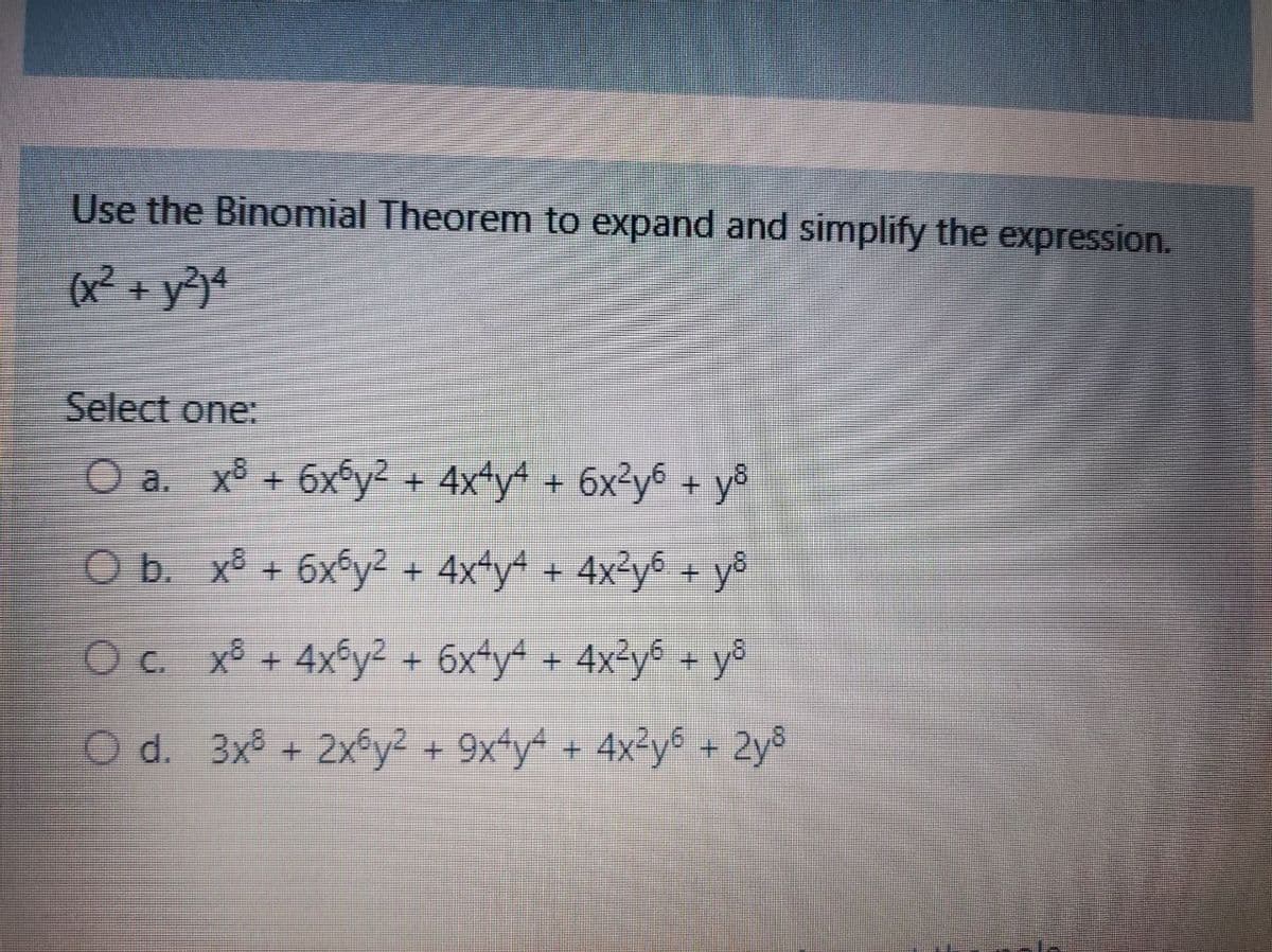 Use the Binomial Theorem to expand and simplify the expression.
(x² + y?)4
Select one:
O a. x8 + 6x6y² + 4x*y* + 6x²y6 + yô
O b. x8 + 6x5y² + 4x*y4 + 4x²y6 + yô
Oc. x + 4xfy2 + 6x*y* + 4x²y% + y°
+ y°
O d. 3x + 2xy² + 9x*y* + 4x²y% + 2y8

