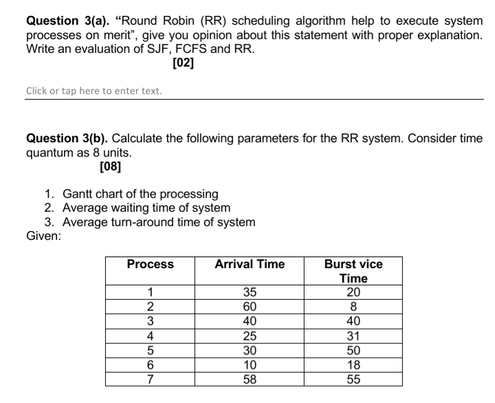 Question 3(a). “Round Robin (RR) scheduling algorithm help to execute system
processes on merit", give you opinion about this statement with proper explanation.
Write an evaluation of SJF, FCFS and RR.
[02]
Click or tap here to enter text.
Question 3(b). Calculate the following parameters for the RR system. Consider time
quantum as 8 units.
[08]
1. Gantt chart of the processing
2. Average waiting time of system
3. Average turn-around time of system
Given:
Process
Arrival Time
Burst vice
Time
1
35
20
2
60
8
3
40
40
31
25
30
4
50
6.
10
18
7
58
55
