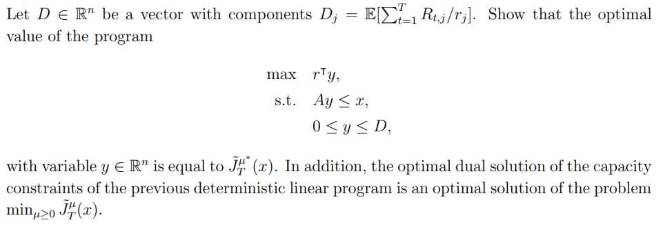Let DER be a vector with components Dj
value of the program
max ry,
=
ER/ Show that the optimal
s.t. Ayx,
0≤ y ≤D,
with variable y = R is equal to JH (x). In addition, the optimal dual solution of the capacity
constraints of the previous deterministic linear program is an optimal solution of the problem
minμ20 (x).