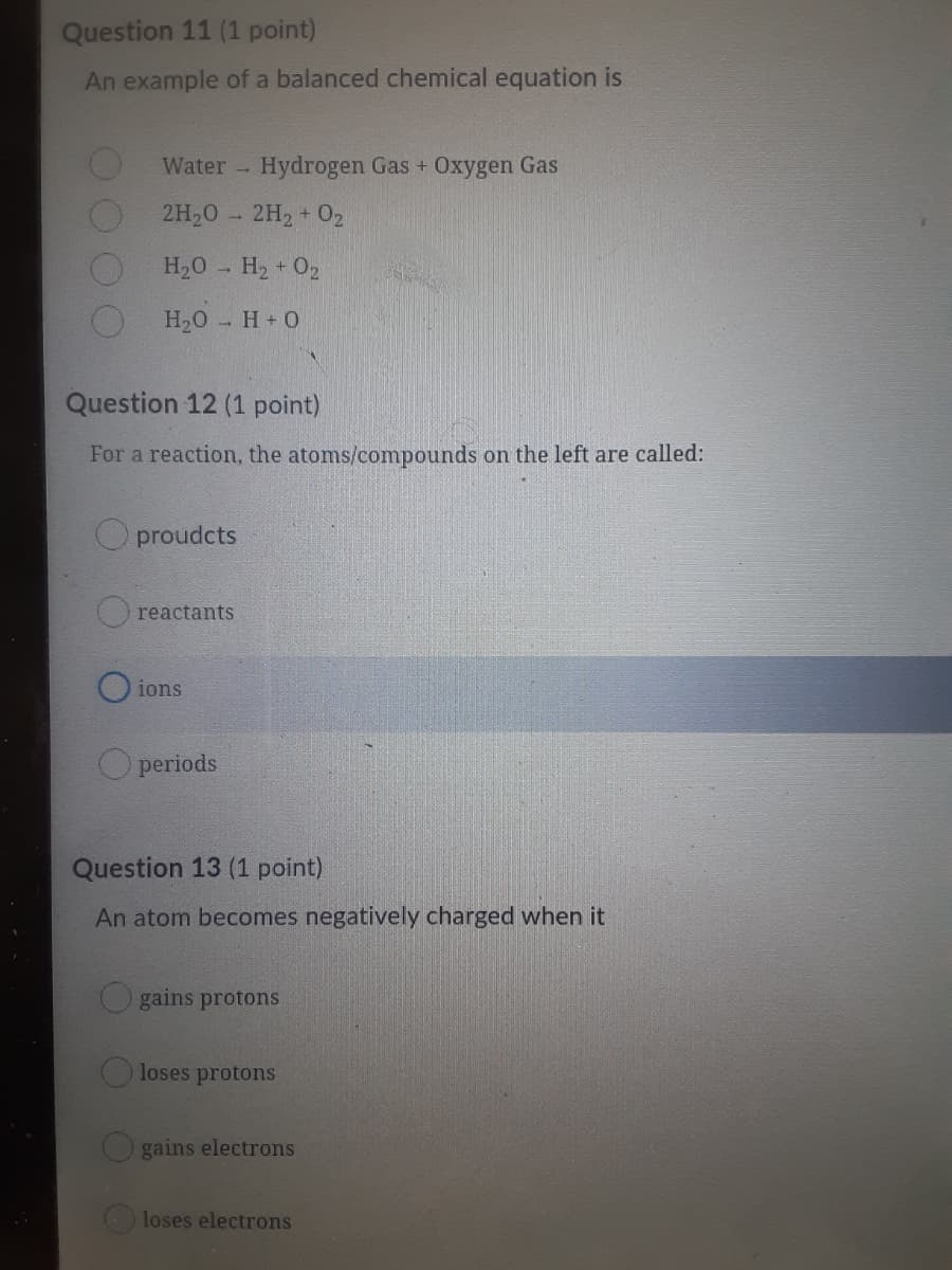 Question 11 (1 point)
An example of a balanced chemical equation is
Water Hydrogen Gas + Oxygen Gas
2H20 - 2H2 + 02
H,0 - H2 + 02
H20 H+0
Question 12 (1 point)
For a reaction, the atoms/compounds on the left are called:
O proudcts
reactants
O ions
O periods
Question 13 (1 point)
An atom becomes negatively charged when it
O gains protons
Oloses protons
O gains electrons
loses electrons
