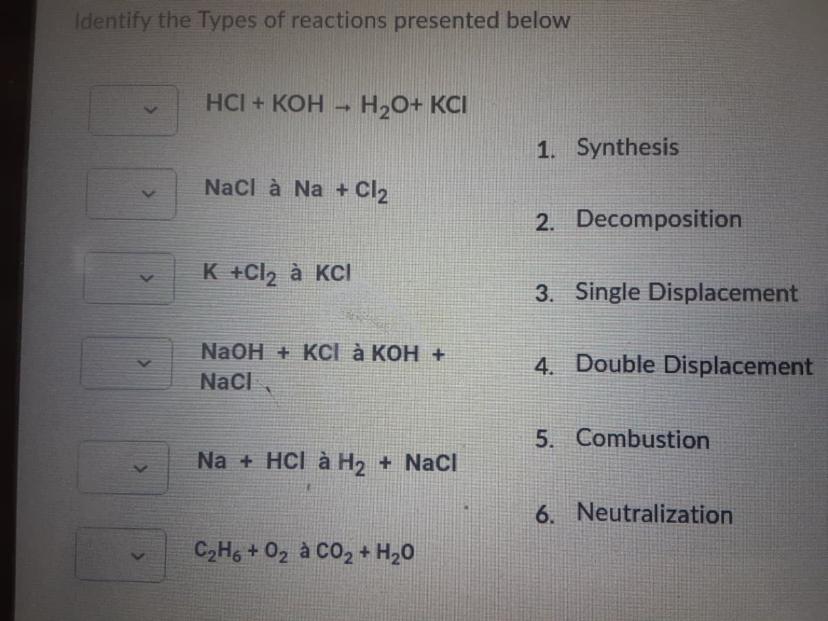 Identify the Types of reactions presented below
HCI + КОН - Н.О+ КCІ
1. Synthesis
Nacl à Na + Cl2
2. Decomposition
K +Cl2 à KCI
3. Single Displacement
NaOH + KCl à KOH +
Nacl
4. Double Displacement
5. Combustion
Na + HCl à H, + Nacl
6. Neutralization
C2H6 + 02 à CO2 + H20
