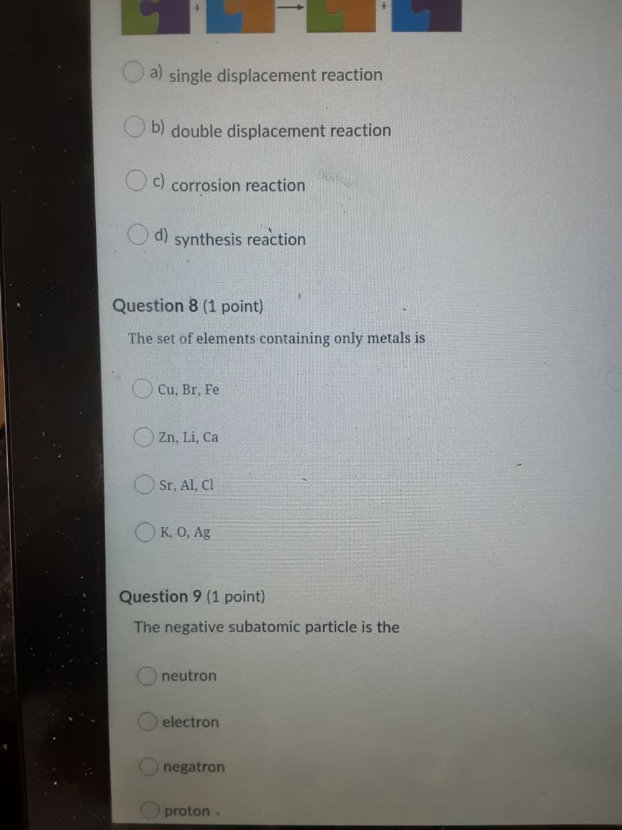 single displacement reaction
b) double displacement reaction
Od corrosion reaction
d)
synthesis reaction
Question 8 (1 point)
The set of elements containing only metals is
Cu, Br, Fe
Zn, Li, Ca
Sr, Al, Cl
OK, 0, Ag
Question 9 (1 point)
The negative subatomic particle is the
neutron
electron
negatron
O proton.
