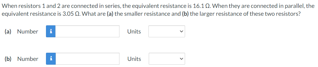 When resistors 1 and 2 are connected in series, the equivalent resistance is 16.1 Q. When they are connected in parallel, the
equivalent resistance is 3.05 Q. What are (a) the smaller resistance and (b) the larger resistance of these two resistors?
(a) Number i
Units
(b) Number i
Units
