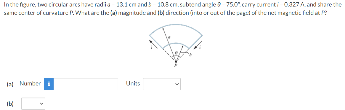 In the figure, two circular arcs have radii a = 13.1 cm and b = 10.8 cm, subtend angle = 75.0°, carry current i = 0.327 A, and share the
same center of curvature P. What are the (a) magnitude and (b) direction (into or out of the page) of the net magnetic field at P?
(a) Number i
Units
(b)