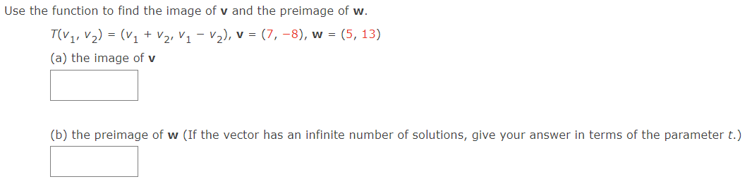 Use the function to find the image of v and the preimage of w.
T(V1, V2) = (v1 + V2, V1 – V2), v = (7, –8), w = (5, 13)
(a) the image of v
(b) the preimage of w (If the vector has an infinite number of solutions, give your answer in terms of the parameter t.)
