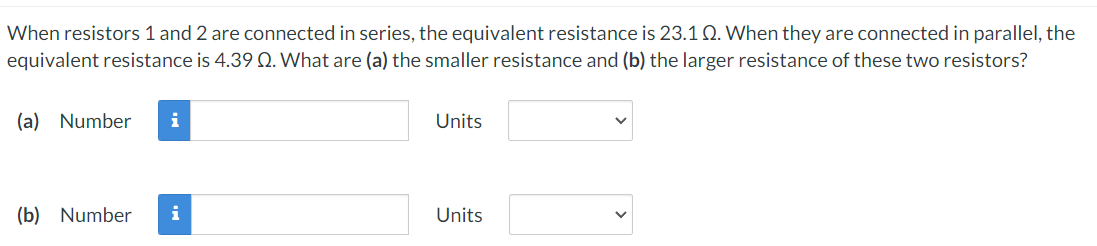 When resistors 1 and 2 are connected in series, the equivalent resistance is 23.1 Q. When they are connected in parallel, the
equivalent resistance is 4.39 Q. What are (a) the smaller resistance and (b) the larger resistance of these two resistors?
(a) Number
i
Units
(b) Number
i
Units
