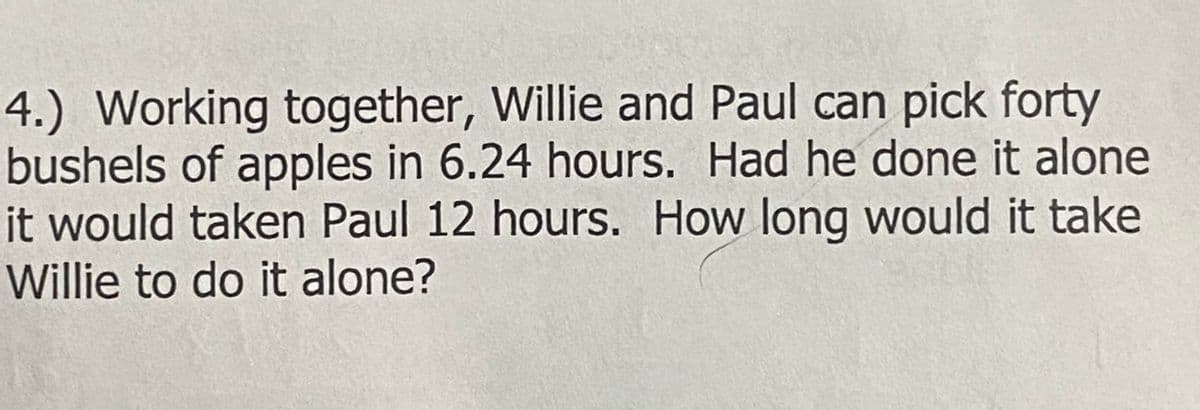 4.) Working together, Willie and Paul can pick forty
bushels of apples in 6.24 hours. Had he done it alone
it would taken Paul 12 hours. How long would it take
Willie to do it alone?
