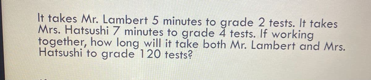 It takes Mr. Lambert 5 minutes to grade 2 tests. It takes
Mrs. Hatsushi 7 minutes to grade 4 tests. If working
together, how long will it take both Mr. Lambert and Mrs.
Hatsushi to grade 120 tests?
