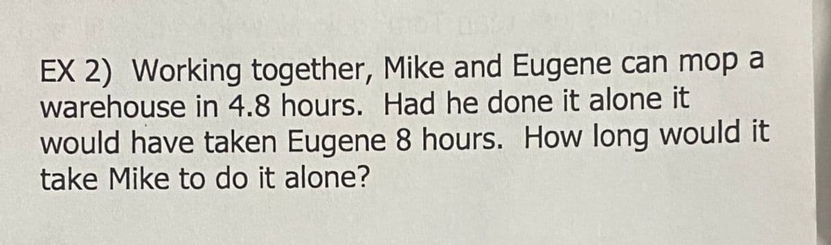EX 2) Working together, Mike and Eugene can mop a
warehouse in 4.8 hours. Had he done it alone it
would have taken Eugene 8 hours. How long would it
take Mike to do it alone?
