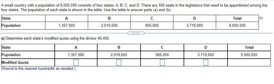 A small country with a population of 8,000,000 consists of four states, A, B, C, and D. There are 160 seats in the legislature that need to be apportioned among the
four states. The population of each state is shown in the table. Use the table to answer parts (a) and (b).
State
A
Total
Population
1,357,000
2,019.000
905,000
3.719.000
8,000,000
a) Determine each state's modified quota using the divisor 49,400.
State
A
C
Total
Population
1,357.000
2.019.000
905,000
3,719,000
8,000,000
Modified Quota
(Round to the nearest hundredth as needed.)
