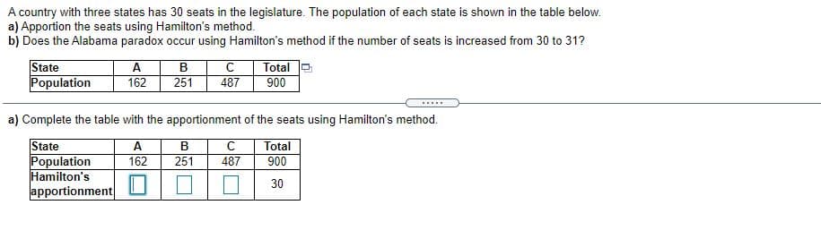 A country with three states has 30 seats in the legislature. The population of each state is shown in the table below.
a) Apportion the seats using Hamilton's method.
b) Does the Alabama paradox occur using Hamilton's method if the number of seats is increased from 30 to 31?
State
Population
B
251
A
Total
162
487
900
.....
a) Complete the table with the apportionment of the seats using Hamilton's method.
State
Population
Hamilton's
apportionment
A
162
В
Total
251
487
900
30
