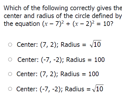 Which of the following correctly gives the
center and radius of the circle defined by
the equation (x – 7)2 + (x – 2)² = 10?
O Center: (7, 2); Radius = v10
O Center: (-7, -2); Radius = 100
O Center: (7, 2); Radius = 100
O Center: (-7, -2); Radius = V10
