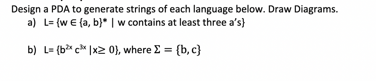 Design a PDA to generate strings of each language below. Draw Diagrams.
L= {w E {a, b}* | w contains at least three a's}
a)
2x 3x
b) L= {b²x c³x | x2 0}, where Σ = {b,c}