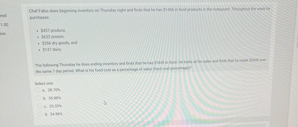 Chef Fabio does beginning inventory on Thursday night and finds that he has $1456 in food products in the restaurant. Throughout the week he
purchases:
ered
1.00
$457 produce,
• $632 protein,
ion
• $356 dry goods, and
. $147 dairy.
The following Thursday he does ending inventory and finds that he has $1643 in food. He looks at his sales and finds that he made $5546 over
the same 7 day period. What is his food cost as a percentage of sales (food cost percentage)?
Select one:
a. 28.70%
b. 55.88%
c. 25.33%
d. 54.96%
