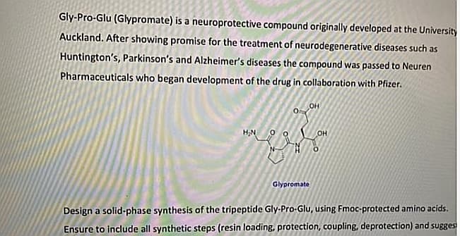 Gly-Pro-Glu (Glypromate) is a neuroprotective compound originally developed at the University
Auckland. After showing promise for the treatment of neurodegenerative diseases such as
Huntington's, Parkinson's and Alzheimer's diseases the compound was passed to Neuren
Pharmaceuticals who began development of the drug in collaboration with Pfizer.
OH
Glypromate
Design a solid-phase synthesis of the tripeptide Gly-Pro-Glu, using Fmoc-protected amino acids.
Ensure to include all synthetic steps (resin loading, protection, coupling, deprotection) and sugges
