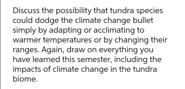 Discuss the possibility that tundra species
could dodge the climate change bullet
simply by adapting or acclimating to
warmer temperatures or by changing their
ranges. Again, draw on everything you
have learned this semester, including the
impacts of climate change in the tundra
biome.

