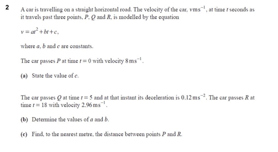 2
A car is travelling on a straight horizontal road. The velocity of the car, vms¯, at time t seconds as
it travels past three points, P, Q and R, is modelled by the equation
v = at² + bt+c,
where a, b and c are constants.
The car passes P at time t= 0 with velocity 8 ms¬'
(a) State the value of c.
The car passes Q at time t= 5 and at that instant its deceleration is 0.12 ms¯². The car passes R at
time t = 18 with velocity 2.96 ms¯
(b) Determine the values of a and b.
(c) Find, to the nearest metre., the distance between points P and R.
