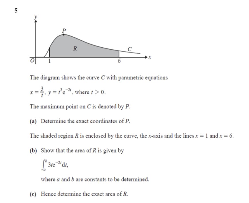 P
R
C
6
The diagram shows the curve C with parametric equations
3
x = y = r'e", where t > 0.
The maximum point on C is denoted by P.
(a) Determine the exact coordinates of P.
The shaded region R is enclosed by the curve, the x-axis and the lines x = 1 and x = 6.
(b) Show that the area of R is given by
3te
where a and b are constants to be determined.
(c) Hence determine the exact area of R.
