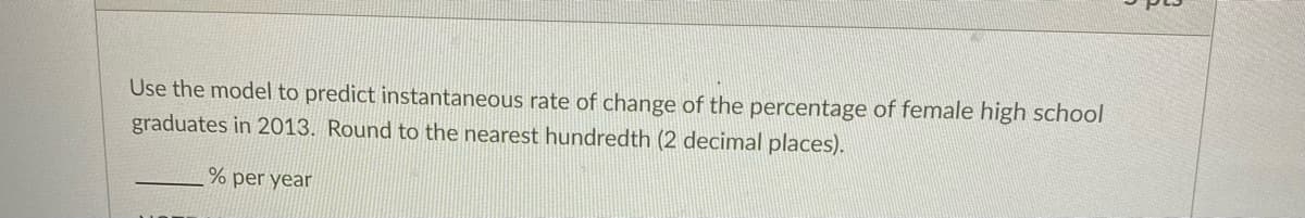 Use the model to predict instantaneous rate of change of the percentage of female high school
graduates in 2013. Round to the nearest hundredth (2 decimal places).
% per year
