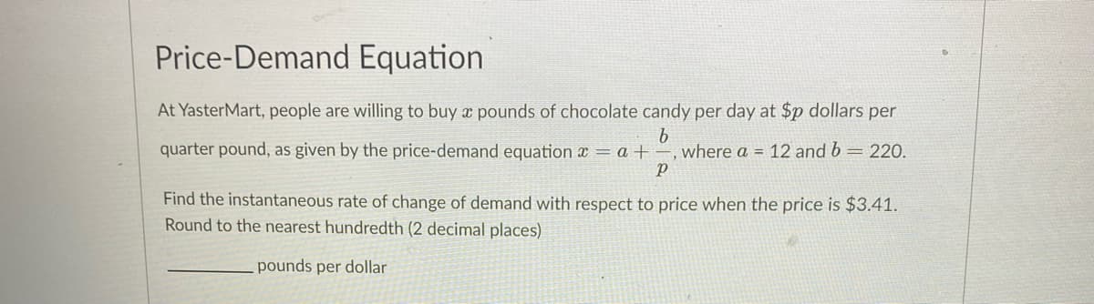 Price-Demand Equation
At YasterMart, people are willing to buy ¤ pounds of chocolate candy per day at $p dollars per
b
quarter pound, as given by the price-demand equation x = a + –, where a = 12 and b = 220.
Find the instantaneous rate of change of demand with respect to price when the price is $3.41.
Round to the nearest hundredth (2 decimal places)
pounds per dollar
