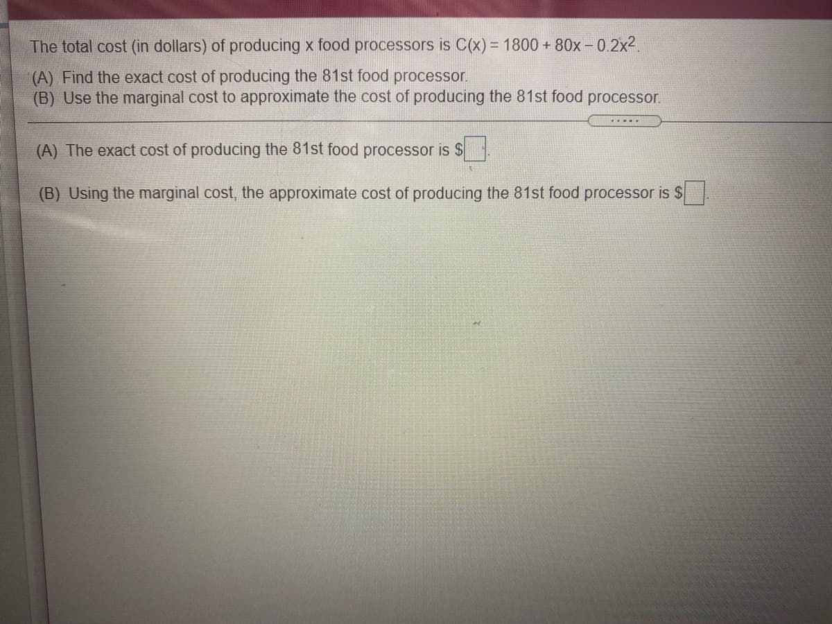 The total cost (in dollars) of producing x food processors is C(x) = 1800 + 80x - 0.2x2.
(A) Find the exact cost of producing the 81st food processor.
(B) Use the marginal cost to approximate the cost of producing the 81st food processor.
(A) The exact cost of producing the 81st food processor is S
(B) Using the marginal cost, the approximate cost of producing the 81st food processor is $
