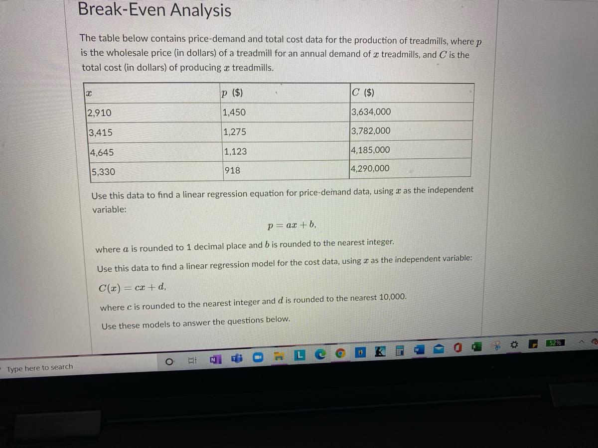 Break-Even Analysis
The table below contains price-demand and total cost data for the production of treadmills, where p
is the wholesale price (in dollars) of a treadmill for an annual demand of a treadmills, and C is the
total cost (in dollars) of producing a treadmills.
p ($)
C ($)
2,910
1,450
3,634,000
3,415
1,275
3,782,000
4,645
1,123
4,185,000
5,330
918
4,290,000
Use this data to find a linear regression equation for price-demand data, using a as the independent
variable:
p= ax + b,
where a is rounded to 1 decimal place and b is rounded to the nearest integer.
Use this data to find a linear regression model for the cost data, using x as the independent variable:
C(x) = cx + d,
where c is rounded to the nearest integer and d is rounded to the nearest 10,000.
Use these models to answer the questions below.
52%
Type here to search
