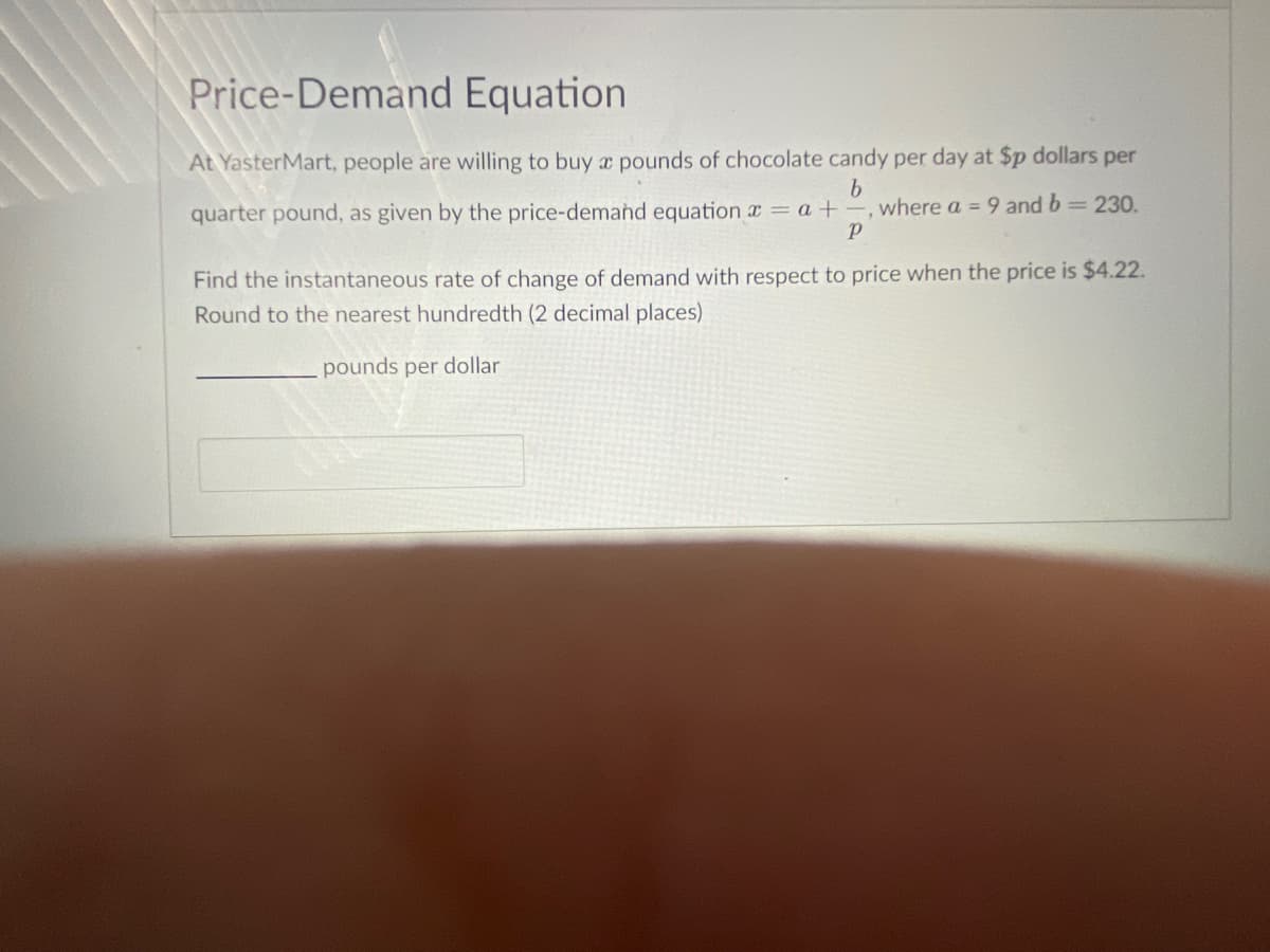 Price-Demand Equation
At YasterMart, people are willing to buy x pounds of chocolate candy per day at $p dollars per
quarter pound, as given by the price-demand equation x = a +-, where a = 9 and b 230.
Find the instantaneous rate of change of demand with respect to price when the price is $4.22.
Round to the nearest hundredth (2 decimal places)
pounds per dollar
