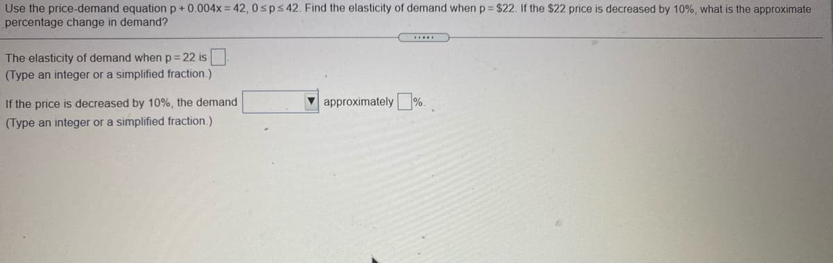 Use the price-demand equation p+0.004x = 42, 0sps42. Find the elasticity of demand when p $22. If the $22 price is decreased by 10%, what is the approximate
percentage change in demand?
The elasticity of demand when p = 22 is
(Type an integer or a simplified fraction.)
If the price is decreased by 10%, the demand
approximately %.
(Type an integer or a simplified fraction.)
