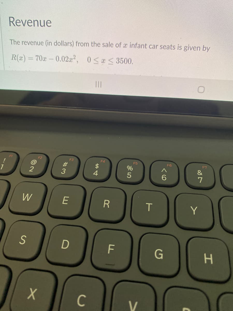 Revenue
The revenue (in dollars) from the sale of a infant car seats is given by
R(a) = 70x-0.02.a², 0<x <3500.
II
F1
F2
F3
F4
F5
F6
E7
#3
2$
%
&
7
W
E
Y
S
F
H.
C
V
LI

