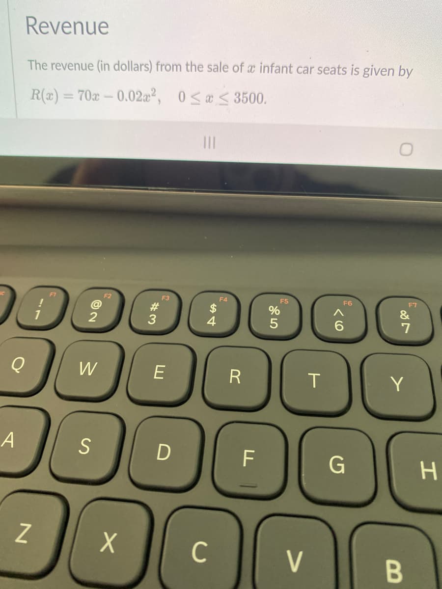 Revenue
The revenue (in dollars) from the sale of a infant car seats is given by
R(x) = 70x – 0.02²,
0 <a < 3500.
%3D
II
F1
F2
F3
F4
F5
F6
F7
!
23
$
%
3
7
W
E
R
Y
S
F
H.
Z
C
V
B
