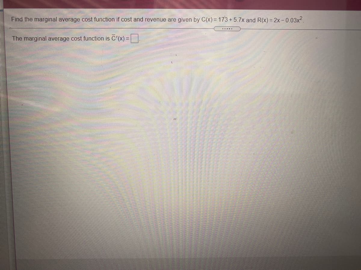 Find the marginal average cost function if cost and revenue are given by C(x) = 173 + 5.7x and R(x) = 2x – 0.03x2.
The marginal average cost function is C'(x) =|.
%3D
