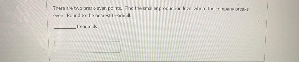 There are two break-even points. Find the smaller production level where the company breaks
even.. Round to the nearest treadmill.
treadmills
