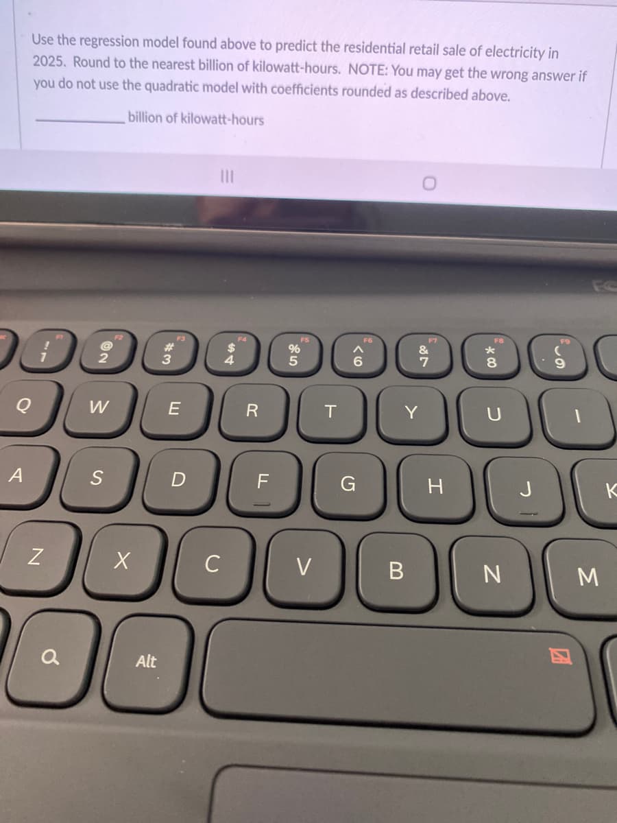 Use the regression model found above to predict the residential retail sale of electricity in
2025. Round to the nearest billion of kilowatt-hours. NOTE: You may get the wrong answer if
you do not use the quadratic model with coefficients rounded as described above.
billion of kilowatt-hours
II
F6
F7
F8
F2
F3
F4
W
Y
A
F
H
J
K
C
V
B
M
Alt
