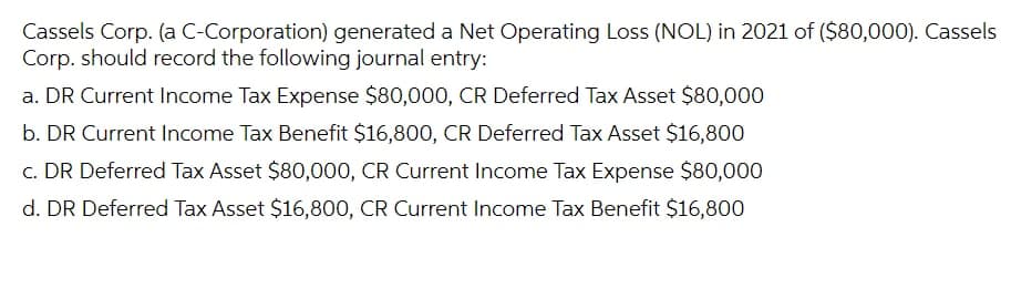 Cassels Corp. (a C-Corporation) generated a Net Operating Loss (NOL) in 2021 of ($80,000). Cassels
Corp. should record the following journal entry:
a. DR Current Income Tax Expense $80,000, CR Deferred Tax Asset $80,000
b. DR Current Income Tax Benefit $16,800, CR Deferred Tax Asset $16,800
c. DR Deferred Tax Asset $80,000, CR Current Income Tax Expense $80,000
d. DR Deferred Tax Asset $16,800, CR Current Income Tax Benefit $16,800
