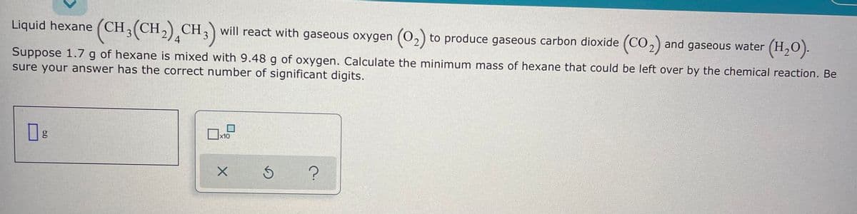 Liquid hexane (CH,(CH,) CH,) will react with
(CH,(CH-),CH;)
gaseous oxygen (02) to produce gaseous carbon dioxide (CO2) and gaseous water (H,0).
4
Suppose 1.7 g of hexane is mixed with 9.48 g of oxygen. Calculate the minimum mass of hexane that could be left over by the chemical reaction. Be
sure your answer has the correct number of significant digits.
|x10
