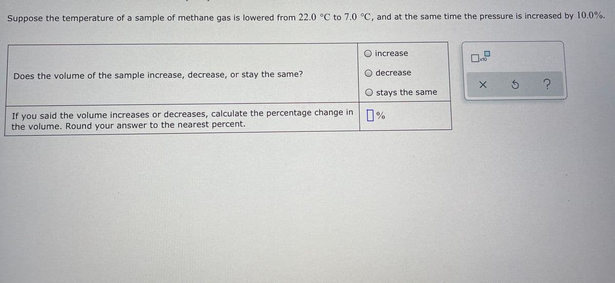 Suppose the temperature of a sample of methane gas is lowered from 22.0 °C to 7.0 °C, and at the same time the pressure is increased by 10.0%.
O increase
x10
Does the volume of the sample increase, decrease, or stay the same?
O decrease
stays the same
If you said the volume increases or decreases, calculate the percentage change in
the volume. Round your answer to the nearest percent.
