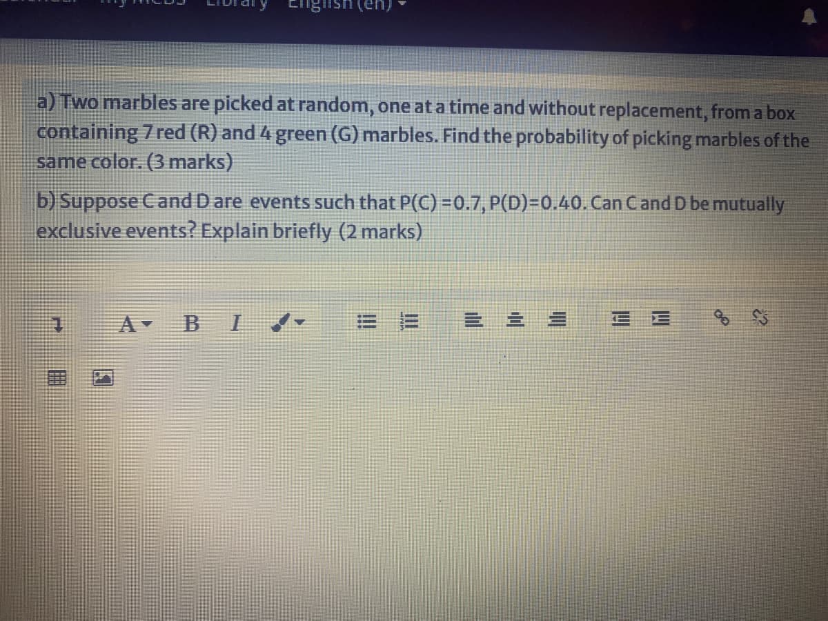 English (en
a) Two marbles are picked at random, one ata time and without replacement, from a box
containing 7 red (R) and 4 green (G) marbles. Find the probability of picking marbles of the
same color. (3 marks)
b) Suppose Cand Dare events such that P(C) =0.7, P(D)=0.40. Can Cand D be mutually
exclusive events? Explain briefly (2 marks)
1.
A BI
|三三
E E
