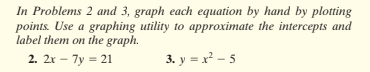 In Problems 2 and 3, graph each equation by hand by plotting
points. Use a graphing utility to approximate the intercepts and
label them on the graph.
2. 2x – 7y = 21
3. y = x - 5
