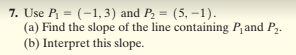 7. Use P = (-1,3) and P, = (5, –1).
(a) Find the slope of the line containing Pand P,.
(b) Interpret this slope.
