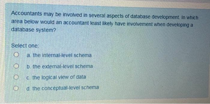 Accountants may be involved in several aspects of database development. In which
area below would an accountant least likely have involvement when developing a
database system?
Select one:
a. the internal-level schema
b. the external-level schema
C. the logical view of data
d. the conceptual-level schema
