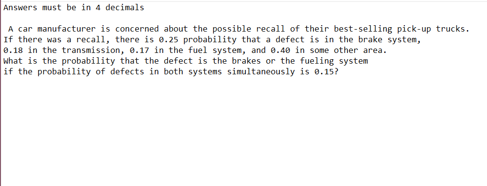 Answers must be in 4 decimals
A car manufacturer is concerned about the possible recall of their best-selling pick-up trucks.
If there was a recall, there is 0.25 probability that a defect is in the brake system,
0.18 in the transmission, 0.17 in the fuel system, and 0.40 in some other area.
What is the probability that the defect is the brakes or the fueling system
if the probability of defects in both systems simultaneously is 0.15?
