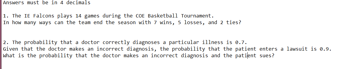 Answers must be in 4 decimals
|1. The IE Falcons plays 14 games during the coE Basketball Tournament.
In how many ways can the team end the season with 7 wins, 5 losses, and 2 ties?
2. The probability that a doctor correctly diagnoses a particular illness is 0.7.
Given that the doctor makes an incorrect diagnosis, the probability that the patient enters a lawsuit is 0.9.
what is the probability that the doctor makes an incorrect diagnosis and the patient sues?
