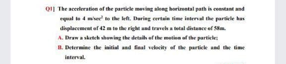 Q11 The acceleration of the particle moving along horizontal path is constant and
equal to 4 misec to the left. During certain time interval the particle has
displacement of 42 m to the right and travels a total distance of 58m.
A. Draw a sketch showing the details of the motion of the particle;
B. Determine the initial and final velocity of the particle and the time
interval.
