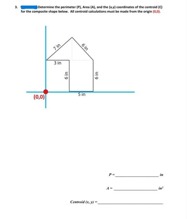 3.
Determine the perimeter (P), Area (A), and the (x,y) coordinates of the centroid (C)
for the composite shape below. All centroid calculations must be made from the origin (0,0).
(0,0)
7 in
3 in
6 in
6 in
5 in
6 in
Centroid (x, y) =
P =
A=
in
in²