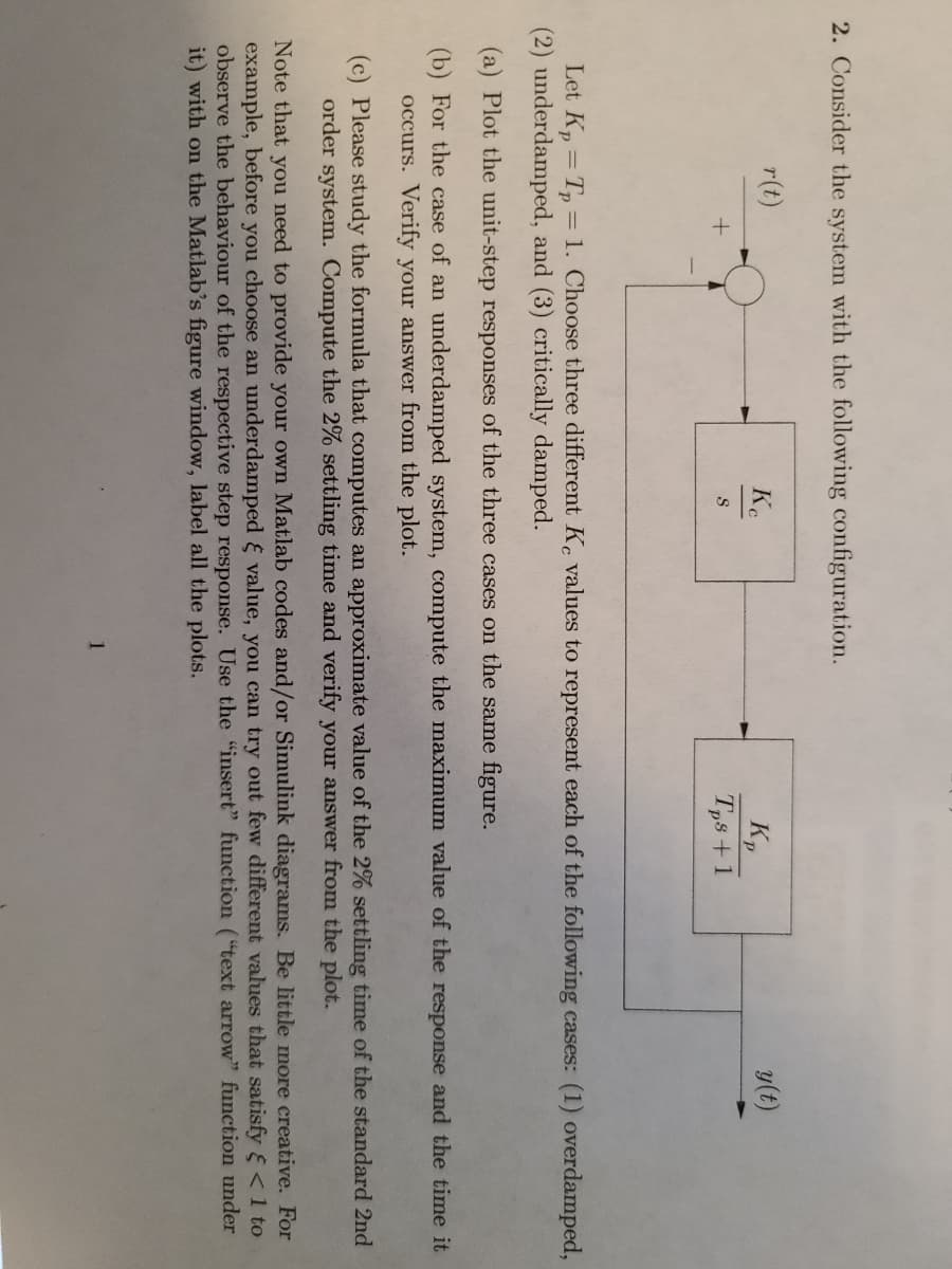 2. Consider the system with the following configuration.
r(t)
Ke
y(t)
Kp
Tps +1
S
Let K, = T, = 1. Choose three different K, values to represent each of the following cases: (1) overdamped,
(2) underdamped, and (3) critically damped.
(a) Plot the unit-step responses of the three cases on the same figure.
(b) For the case of an underdamped system, compute the maximum value of the response and the time it
occurs. Verify your answer from the plot.
(c) Please study the formula that computes an approximate value of the 2% settling time of the standard 2nd
order system. Compute the 2% settling time and verify your answer from the plot.
Note that you need to provide your own Matlab codes and/or Simulink diagrams. Be little more creative. For
example, before you choose an underdamped & value, you can try out few different values that satisfy <1 to
observe the behaviour of the respective step response. Use the "insert" function ("text arrow" function under
it) with on the Matlab's figure window, label all the plots.
1
